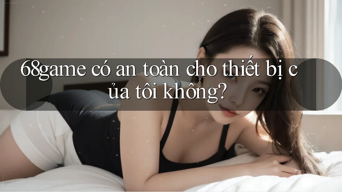 68game có an toàn cho thiết bị của tôi không? 68game có an toàn cho thiết bị của tôi không?