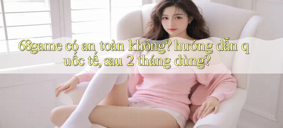 68game có an toàn không hướng dẫn quốc tế, sau 2 tháng dùng