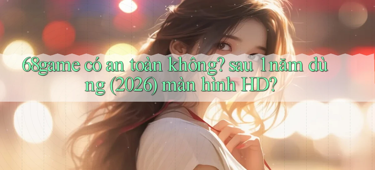 68game có an toàn không sau 1 năm dùng (2026) màn hình HD