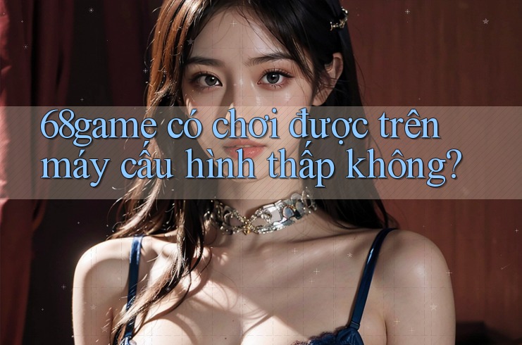 68game có chơi được trên máy cấu hình thấp không? 68game có chơi được trên máy cấu hình thấp không?
