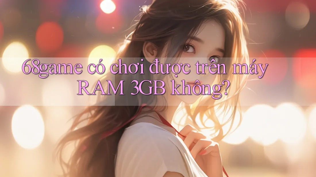 68game có chơi được trên máy RAM 3GB không? 68game có chơi được trên máy RAM 3GB không?