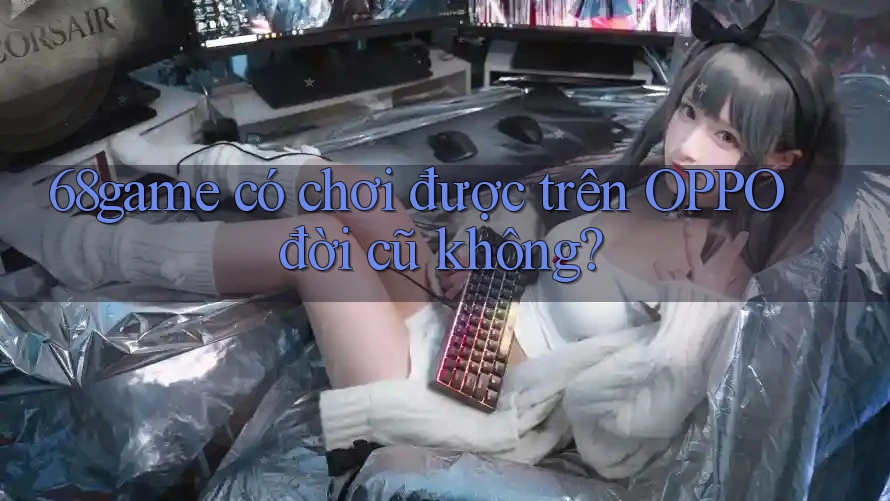 68game có chơi được trên OPPO đời cũ không? 68game có chơi được trên OPPO đời cũ không?