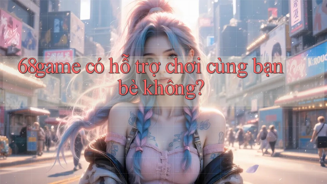 68game có hỗ trợ chơi cùng bạn bè không?