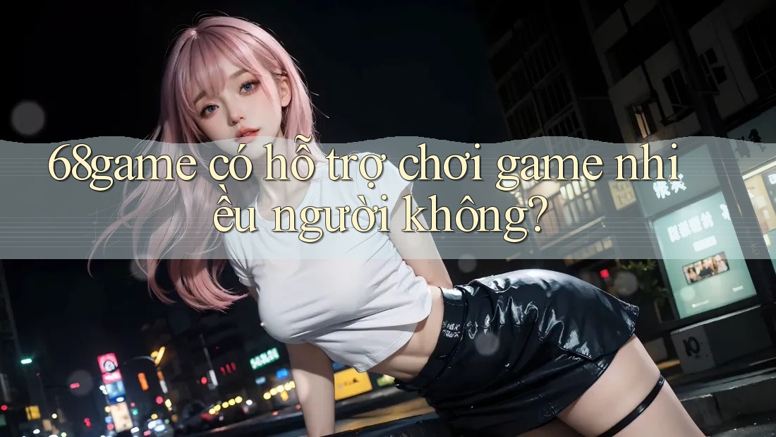 68game có hỗ trợ chơi game nhiều người không? 68game có hỗ trợ chơi game nhiều người không?