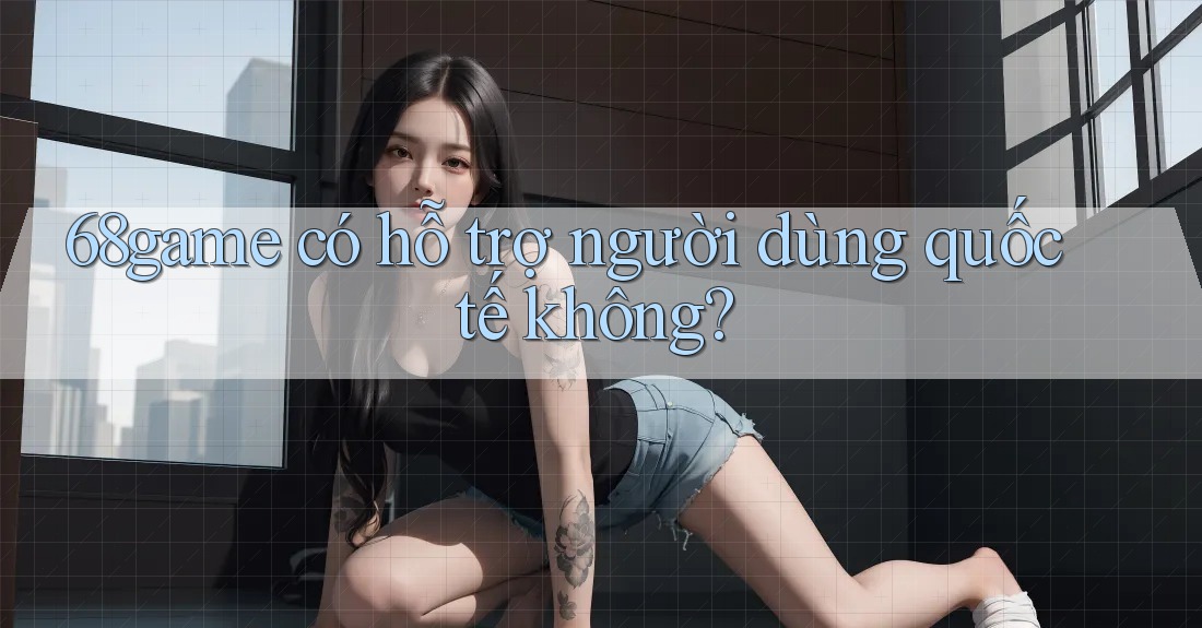 68game có hỗ trợ người dùng quốc tế không?
