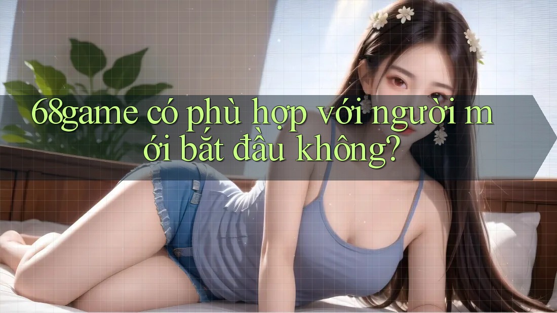 68game có phù hợp với người mới bắt đầu không? 68game có phù hợp với người mới bắt đầu không?