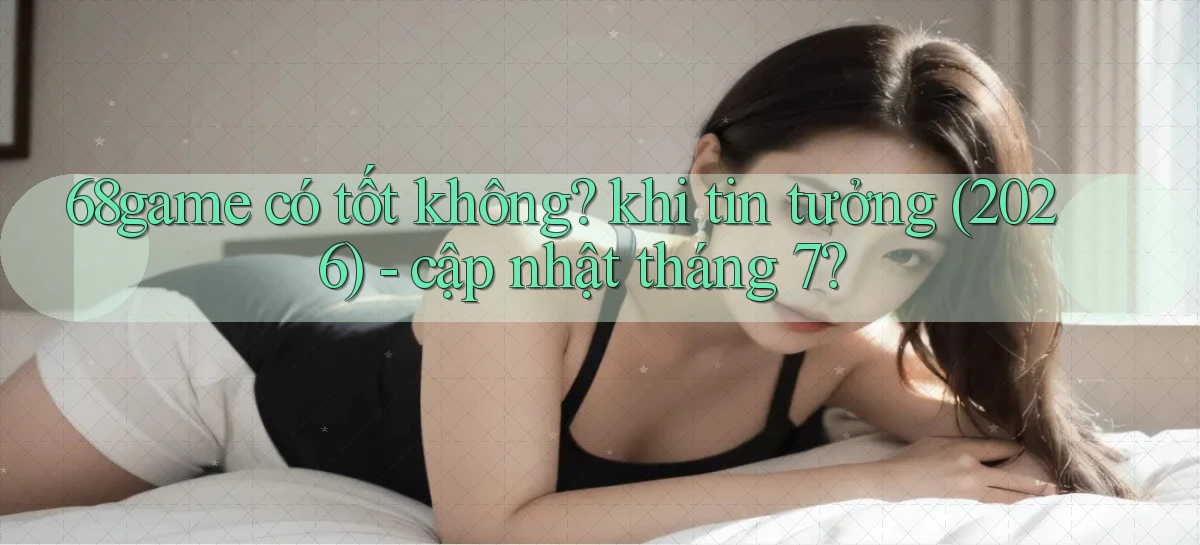 68game có tốt không khi tin tưởng (2026)   cập nhật tháng 7