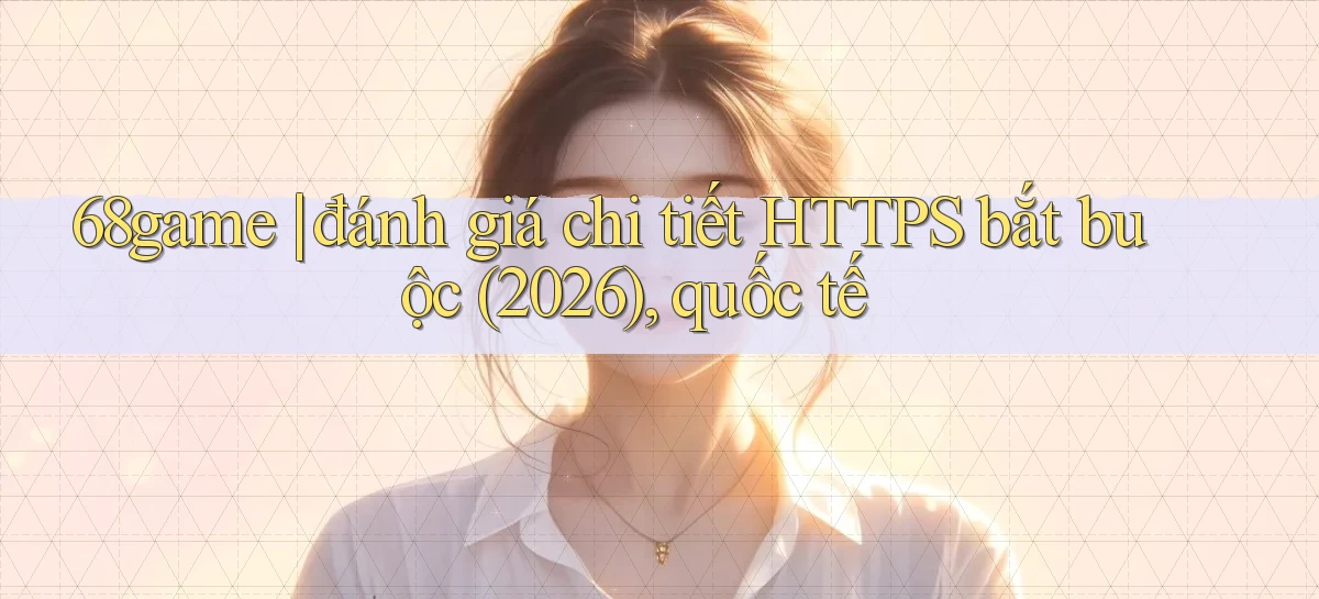 68game đánh giá chi tiết HTTPS bắt buộc (2026), quốc tế