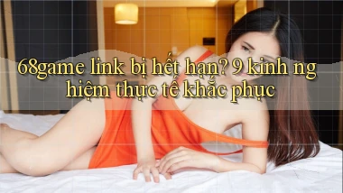 68game link bị hết hạn 9 kinh nghiệm thực tế khắc phục
