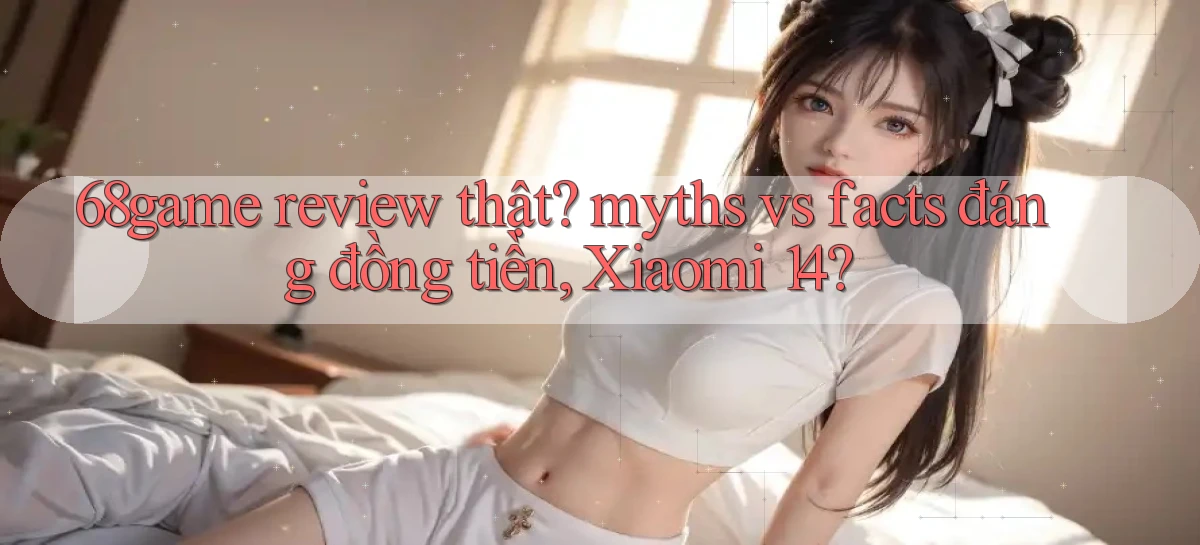 68game review thật myths vs facts đáng đồng tiền, Xiaomi 14