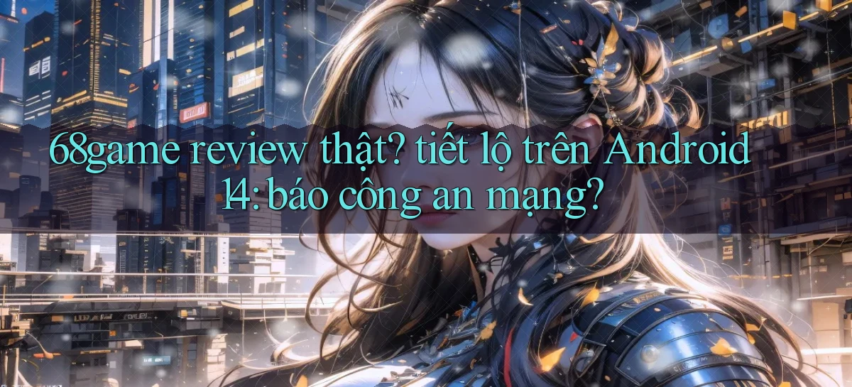 68game review thật tiết lộ trên Android 14 báo công an mạng