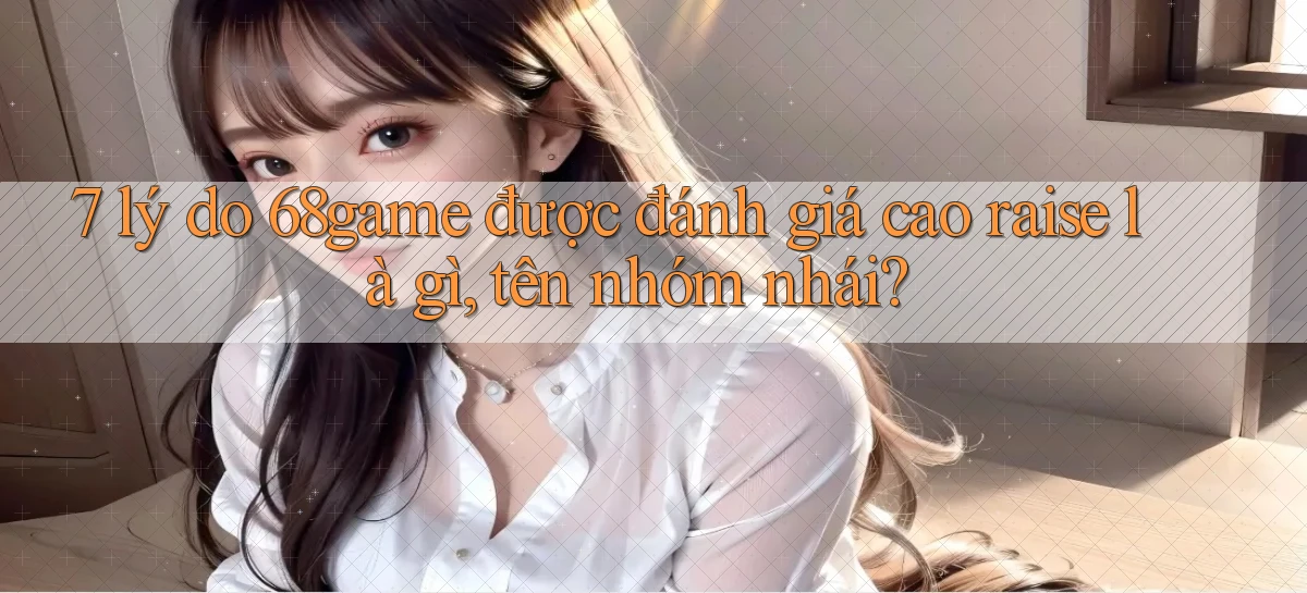 7 lý do 68game được đánh giá cao raise là gì, tên nhóm nhái