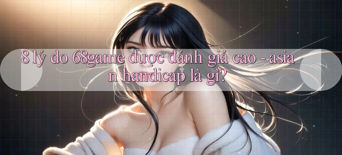 8 lý do 68game được đánh giá cao   asian handicap là gì