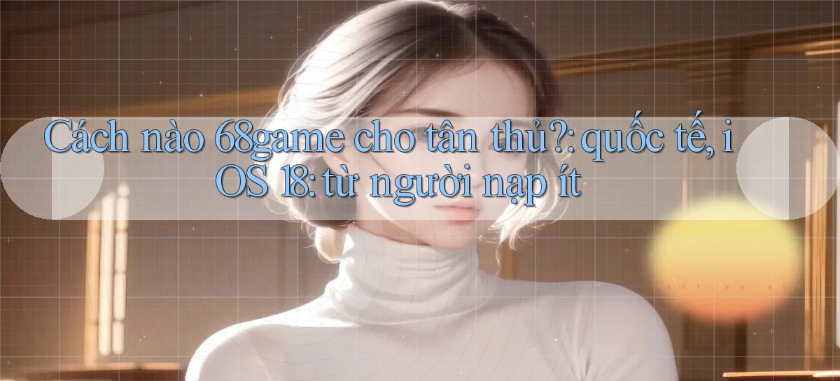 Cách nào 68game cho tân thủ quốc tế, iOS 18 từ người nạp ít