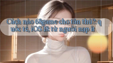 Cách nào 68game cho tân thủ quốc tế, iOS 18 từ người nạp ít
