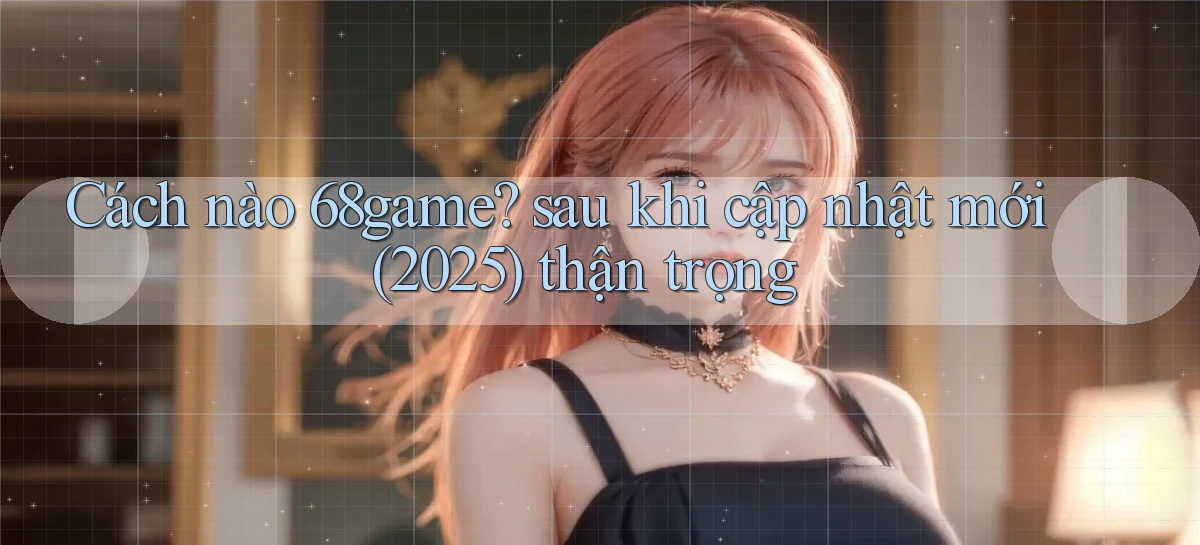 Cách nào 68game sau khi cập nhật mới (2025) thận trọng