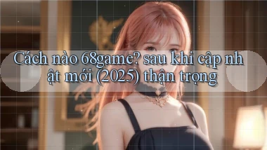 Cách nào 68game sau khi cập nhật mới (2025) thận trọng