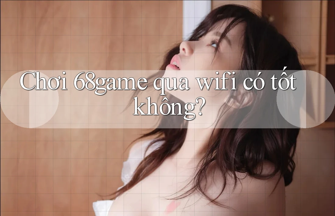 Chơi 68game qua wifi có tốt không?