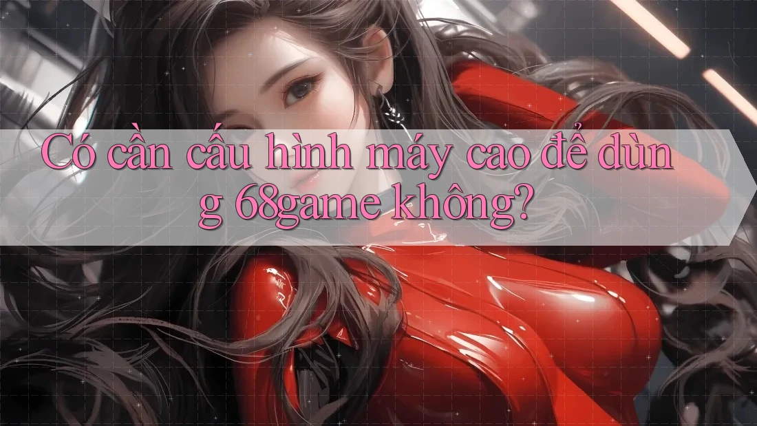 Có cần cấu hình máy cao để dùng 68game không?