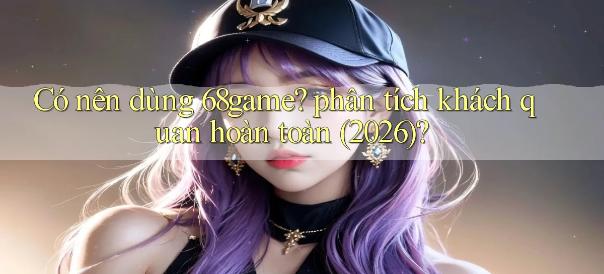 Có nên dùng 68game phân tích khách quan hoàn toàn (2026)