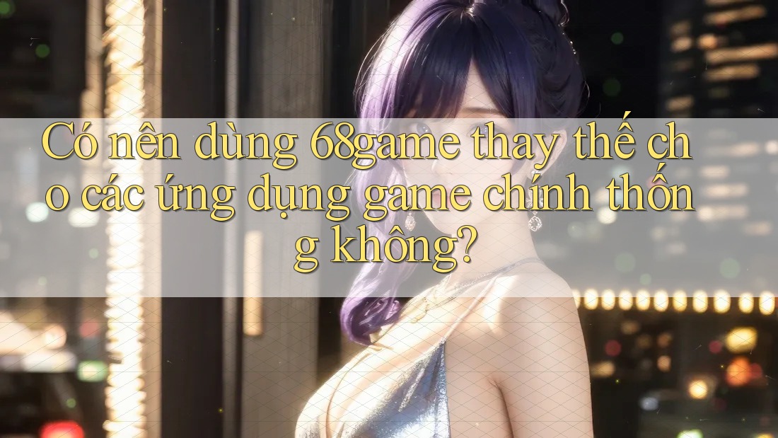Có nên dùng 68game thay thế cho các ứng dụng game chính thống không?