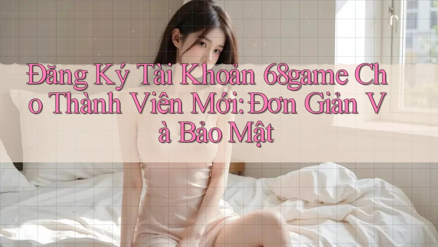 Đăng Ký Tài Khoản 68game Cho Thành Viên Mới: Đơn Giản Và Bảo Mật
