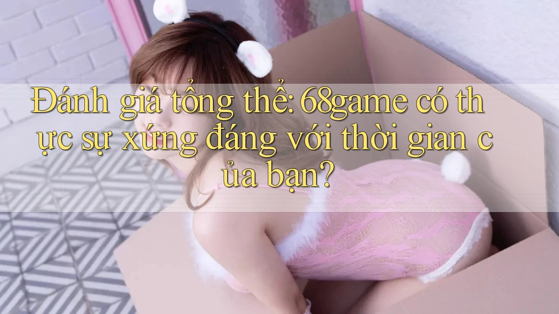 Đánh giá tổng thể: 68game có thực sự xứng đáng với thời gian của bạn?