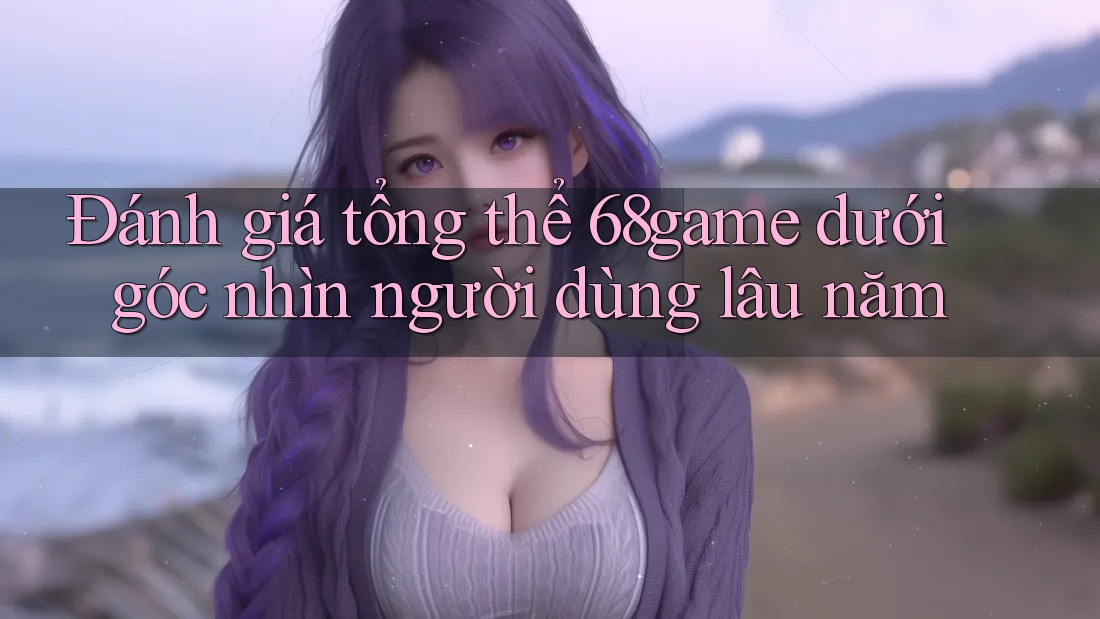 Đánh giá tổng thể 68game dưới góc nhìn người dùng lâu năm Đánh giá tổng thể 68game dưới góc nhìn người dùng lâu năm