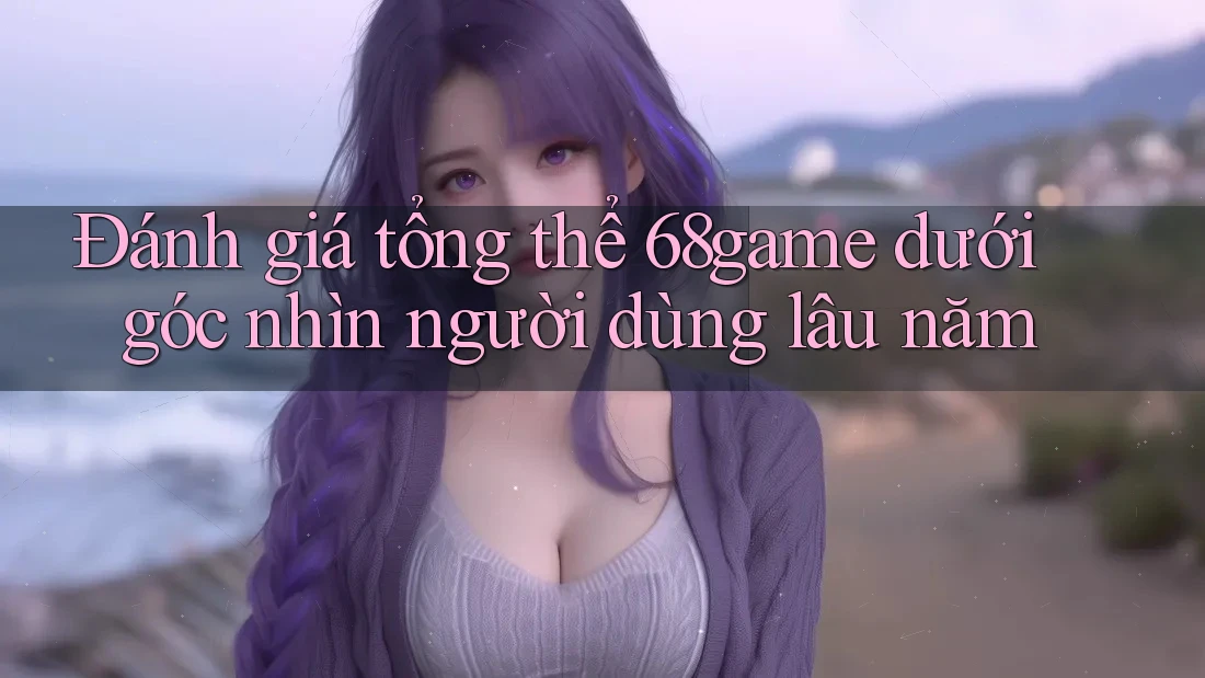 Đánh giá tổng thể 68game dưới góc nhìn người dùng lâu năm