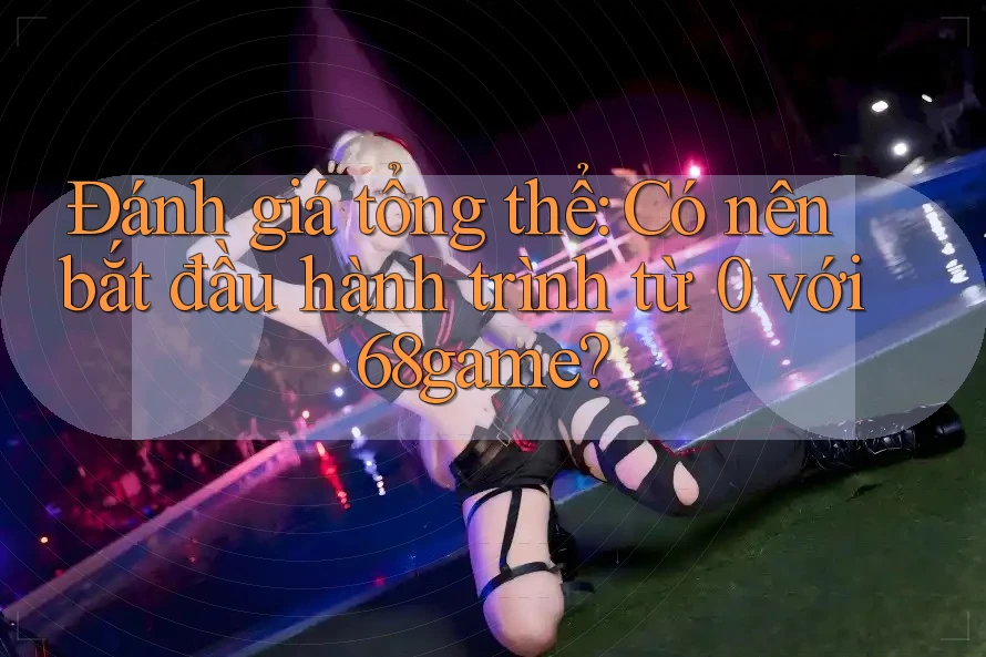 Đánh giá tổng thể: Có nên bắt đầu hành trình từ 0 với 68game?