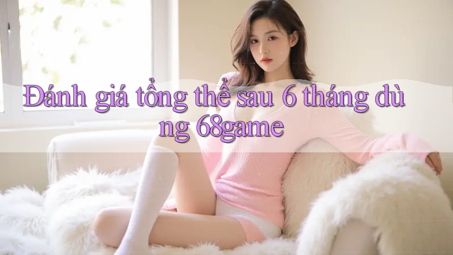Đánh giá tổng thể sau 6 tháng dùng 68game