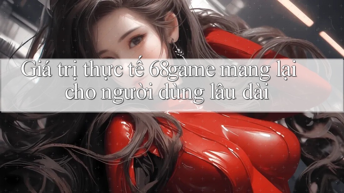 Giá trị thực tế 68game mang lại cho người dùng lâu dài