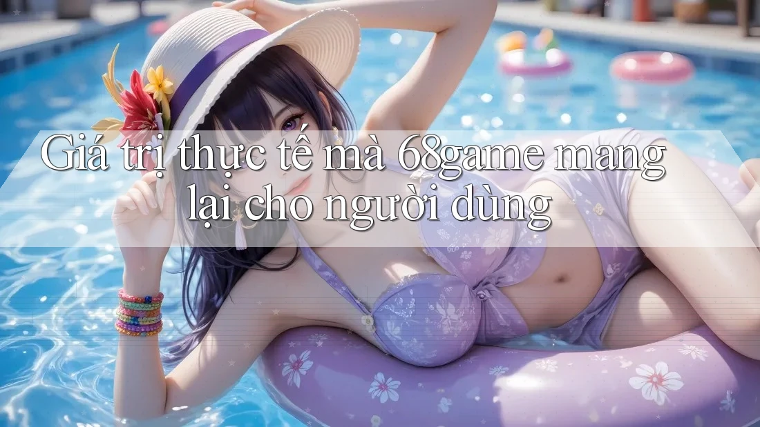 Giá trị thực tế mà 68game mang lại cho người dùng Giá trị thực tế mà 68game mang lại cho người dùng