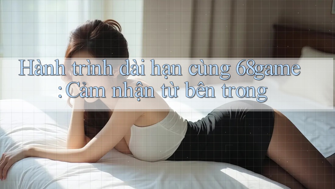 Hành trình dài hạn cùng 68game: Cảm nhận từ bên trong