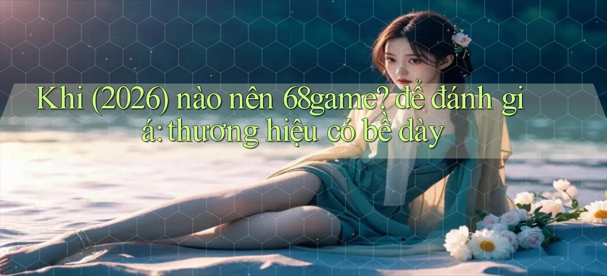 Khi (2026) nào nên 68game để đánh giá thương hiệu có bề dày