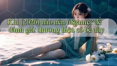 Khi (2026) nào nên 68game để đánh giá thương hiệu có bề dày