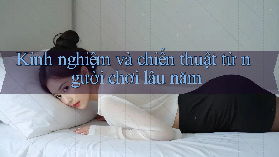 Kinh nghiệm và chiến thuật từ người chơi lâu năm Kinh nghiệm và chiến thuật từ người chơi lâu năm
