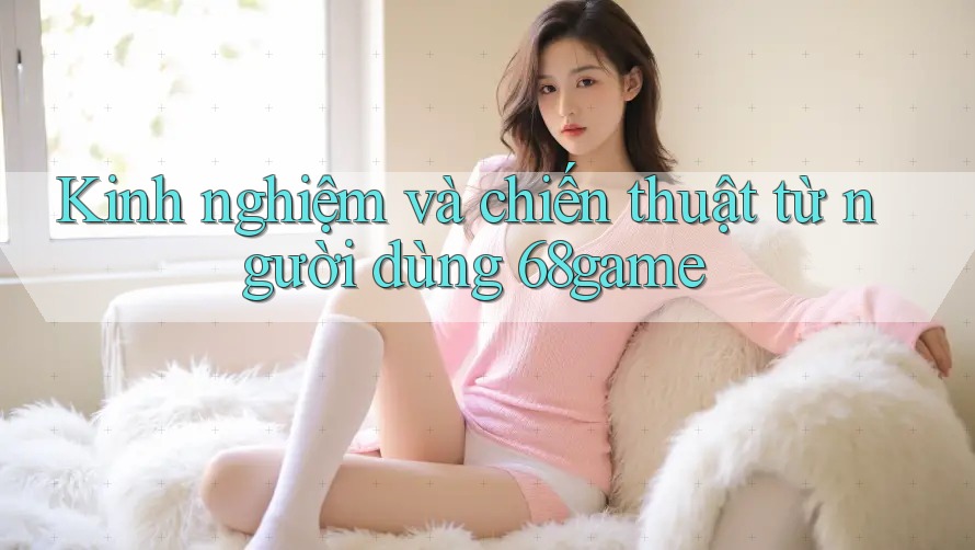 Kinh nghiệm và chiến thuật từ người dùng 68game Kinh nghiệm và chiến thuật từ người dùng 68game