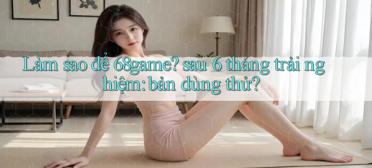 Làm sao để 68game sau 6 tháng trải nghiệm bản dùng thử