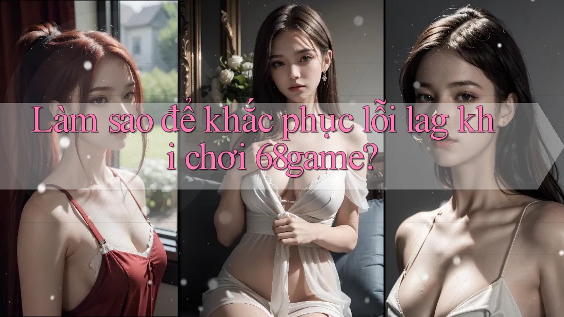 Làm sao để khắc phục lỗi lag khi chơi 68game?