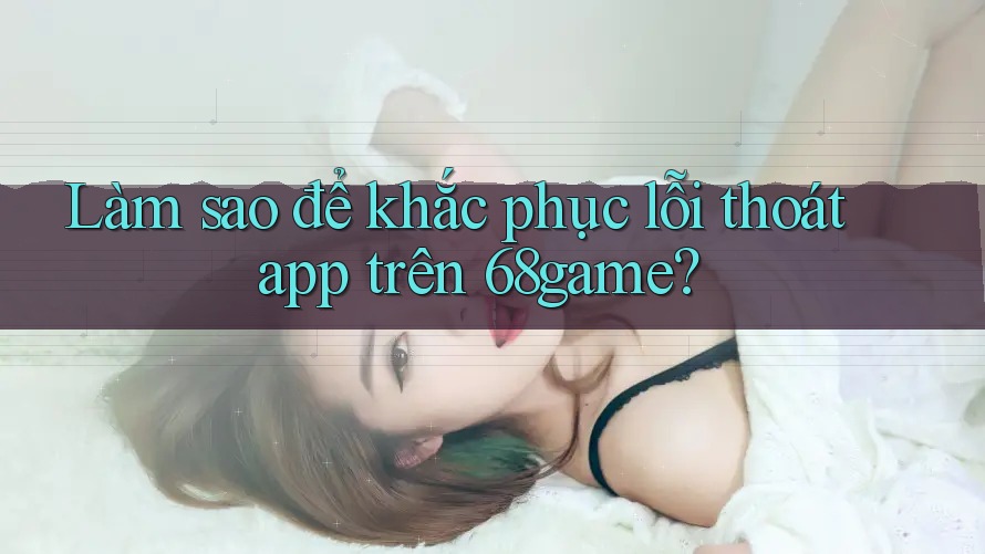 Làm sao để khắc phục lỗi thoát app trên 68game?