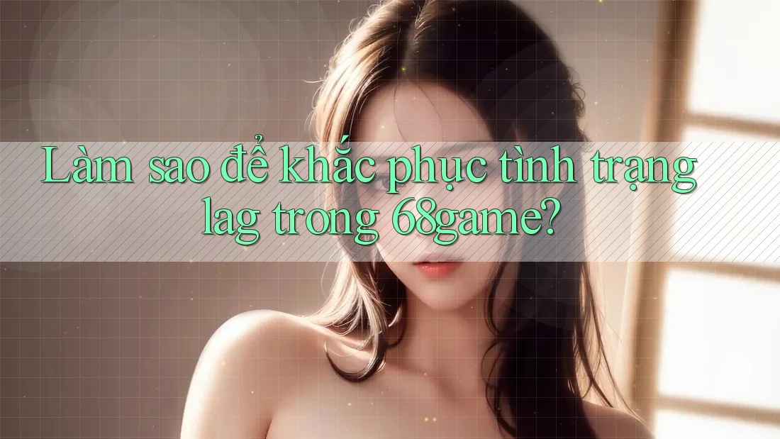 Làm sao để khắc phục tình trạng lag trong 68game?