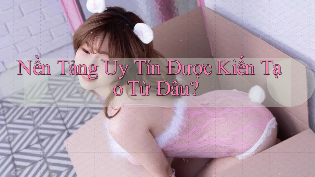 Nền Tảng Uy Tín Được Kiến Tạo Từ Đâu?