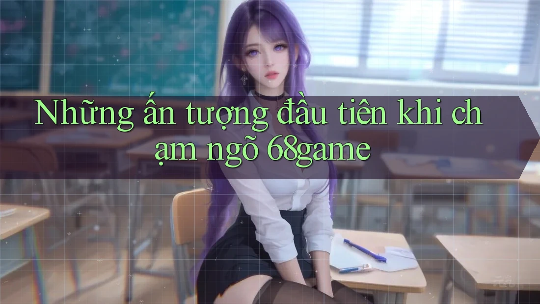 Những ấn tượng đầu tiên khi chạm ngõ 68game Những ấn tượng đầu tiên khi chạm ngõ 68game