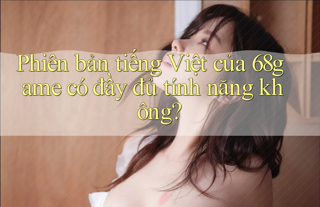 Phiên bản tiếng Việt của 68game có đầy đủ tính năng không? Phiên bản tiếng Việt của 68game có đầy đủ tính năng không?