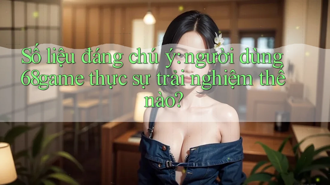 Số liệu đáng chú ý: người dùng 68game thực sự trải nghiệm thế nào?
