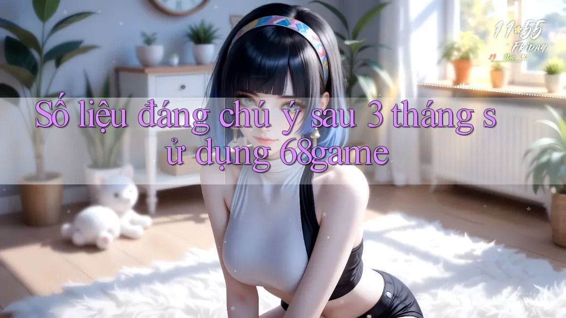 Số liệu đáng chú ý sau 3 tháng sử dụng 68game