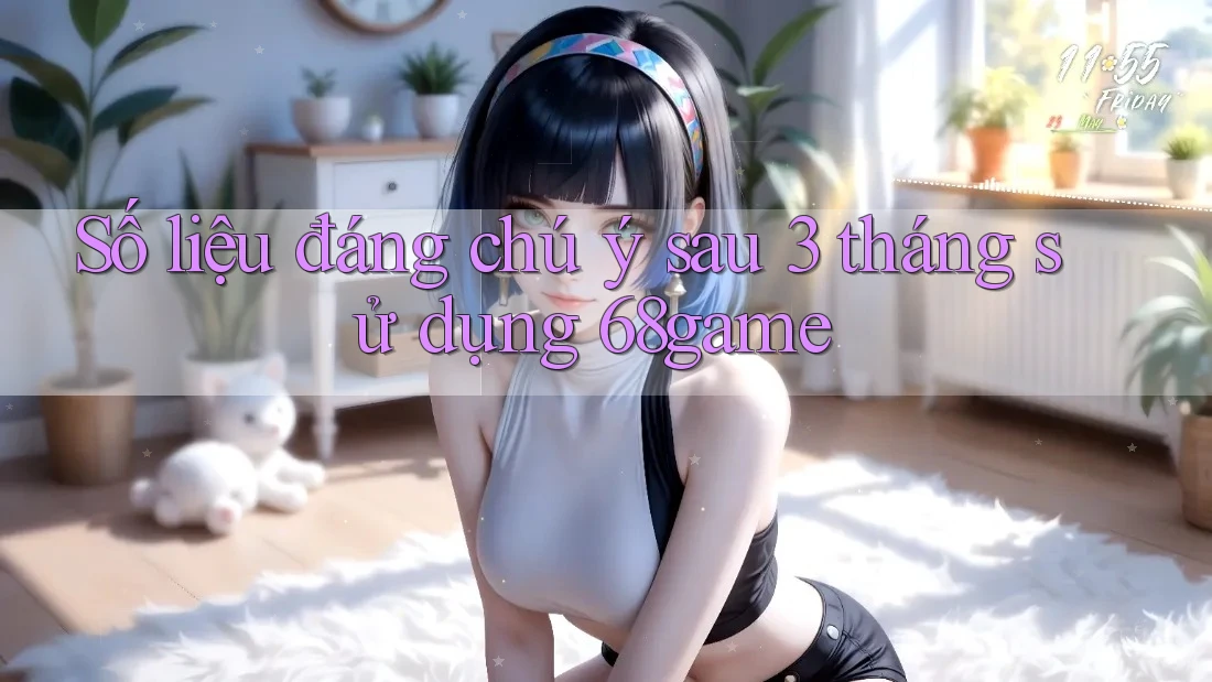 Số liệu đáng chú ý sau 3 tháng sử dụng 68game