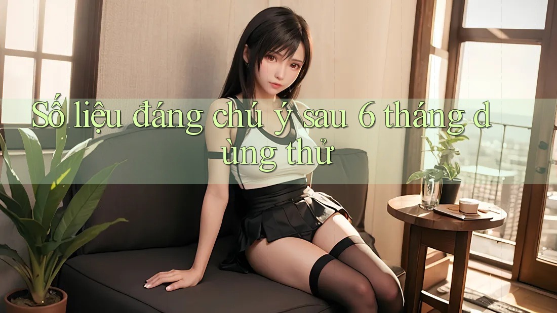 Số liệu đáng chú ý sau 6 tháng dùng thử