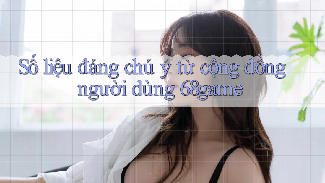 Số liệu đáng chú ý từ cộng đồng người dùng 68game